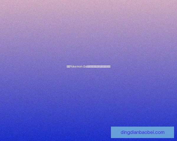探索Pokemon Go世界的奇妙坐标与精彩冒险体验揭秘
